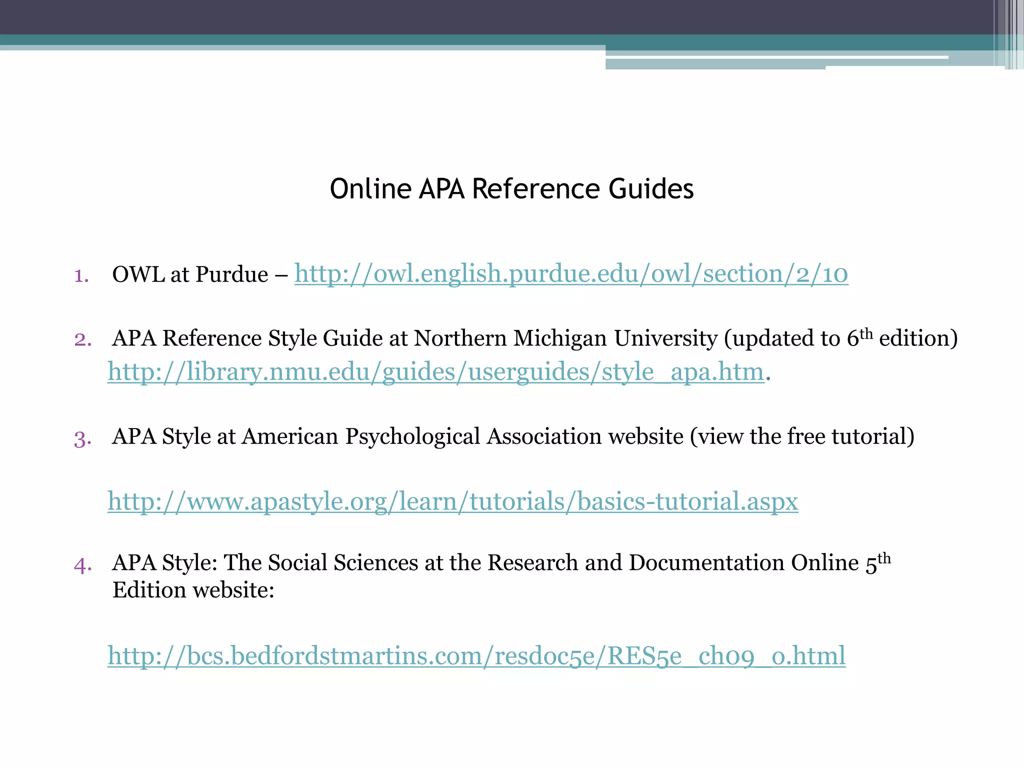 Online APA Reference Guides

1. OWL at Purdue – http://owl.english.purdue.edu/owl/section/2/10

2. APA Reference Style Guide at Northern Michigan University (updated to 6th edition)
   http://library.nmu.edu/guides/userguides/style_apa.htm.

3. APA Style at American Psychological Association website (view the free tutorial)

   http://www.apastyle.org/learn/tutorials/basics-tutorial.aspx

4. APA Style: The Social Sciences at the Research and Documentation Online 5th
   Edition website:

   http://bcs.bedfordstmartins.com/resdoc5e/RES5e_ch09_o.html
 