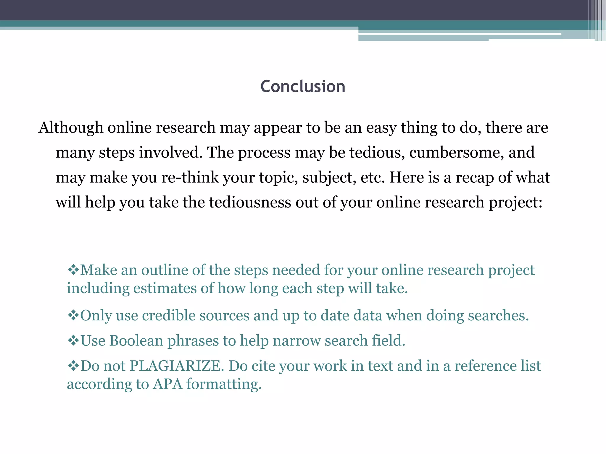 Conclusion

Although online research may appear to be an easy thing to do, there are
  many steps involved. The process may be tedious, cumbersome, and
  may make you re-think your topic, subject, etc. Here is a recap of what
  will help you take the tediousness out of your online research project:



   Make an outline of the steps needed for your online research project
   including estimates of how long each step will take.
   Only use credible sources and up to date data when doing searches.
   Use Boolean phrases to help narrow search field.
   Do not PLAGIARIZE. Do cite your work in text and in a reference list
   according to APA formatting.
 
