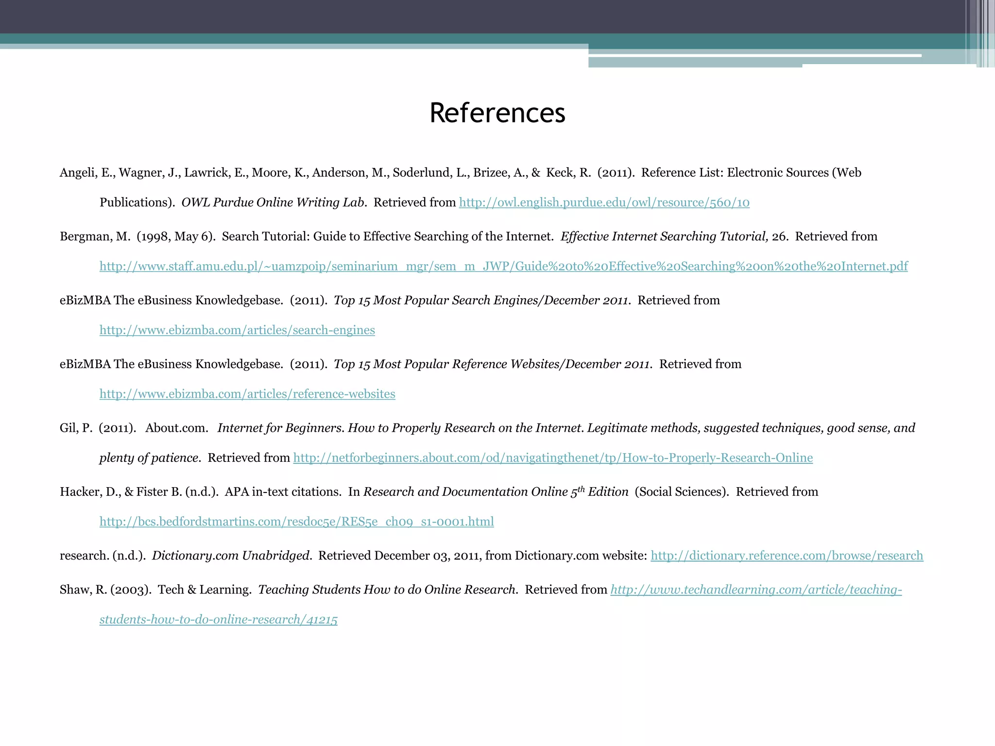 References
Angeli, E., Wagner, J., Lawrick, E., Moore, K., Anderson, M., Soderlund, L., Brizee, A., & Keck, R. (2011). Reference List: Electronic Sources (Web

       Publications). OWL Purdue Online Writing Lab. Retrieved from http://owl.english.purdue.edu/owl/resource/560/10

Bergman, M. (1998, May 6). Search Tutorial: Guide to Effective Searching of the Internet. Effective Internet Searching Tutorial, 26. Retrieved from

       http://www.staff.amu.edu.pl/~uamzpoip/seminarium_mgr/sem_m_JWP/Guide%20to%20Effective%20Searching%20on%20the%20Internet.pdf

eBizMBA The eBusiness Knowledgebase. (2011). Top 15 Most Popular Search Engines/December 2011. Retrieved from

       http://www.ebizmba.com/articles/search-engines

eBizMBA The eBusiness Knowledgebase. (2011). Top 15 Most Popular Reference Websites/December 2011. Retrieved from

       http://www.ebizmba.com/articles/reference-websites

Gil, P. (2011). About.com. Internet for Beginners. How to Properly Research on the Internet. Legitimate methods, suggested techniques, good sense, and

       plenty of patience. Retrieved from http://netforbeginners.about.com/od/navigatingthenet/tp/How-to-Properly-Research-Online

Hacker, D., & Fister B. (n.d.). APA in-text citations. In Research and Documentation Online 5th Edition (Social Sciences). Retrieved from

       http://bcs.bedfordstmartins.com/resdoc5e/RES5e_ch09_s1-0001.html

research. (n.d.). Dictionary.com Unabridged. Retrieved December 03, 2011, from Dictionary.com website: http://dictionary.reference.com/browse/research

Shaw, R. (2003). Tech & Learning. Teaching Students How to do Online Research. Retrieved from http://www.techandlearning.com/article/teaching-

       students-how-to-do-online-research/41215
 