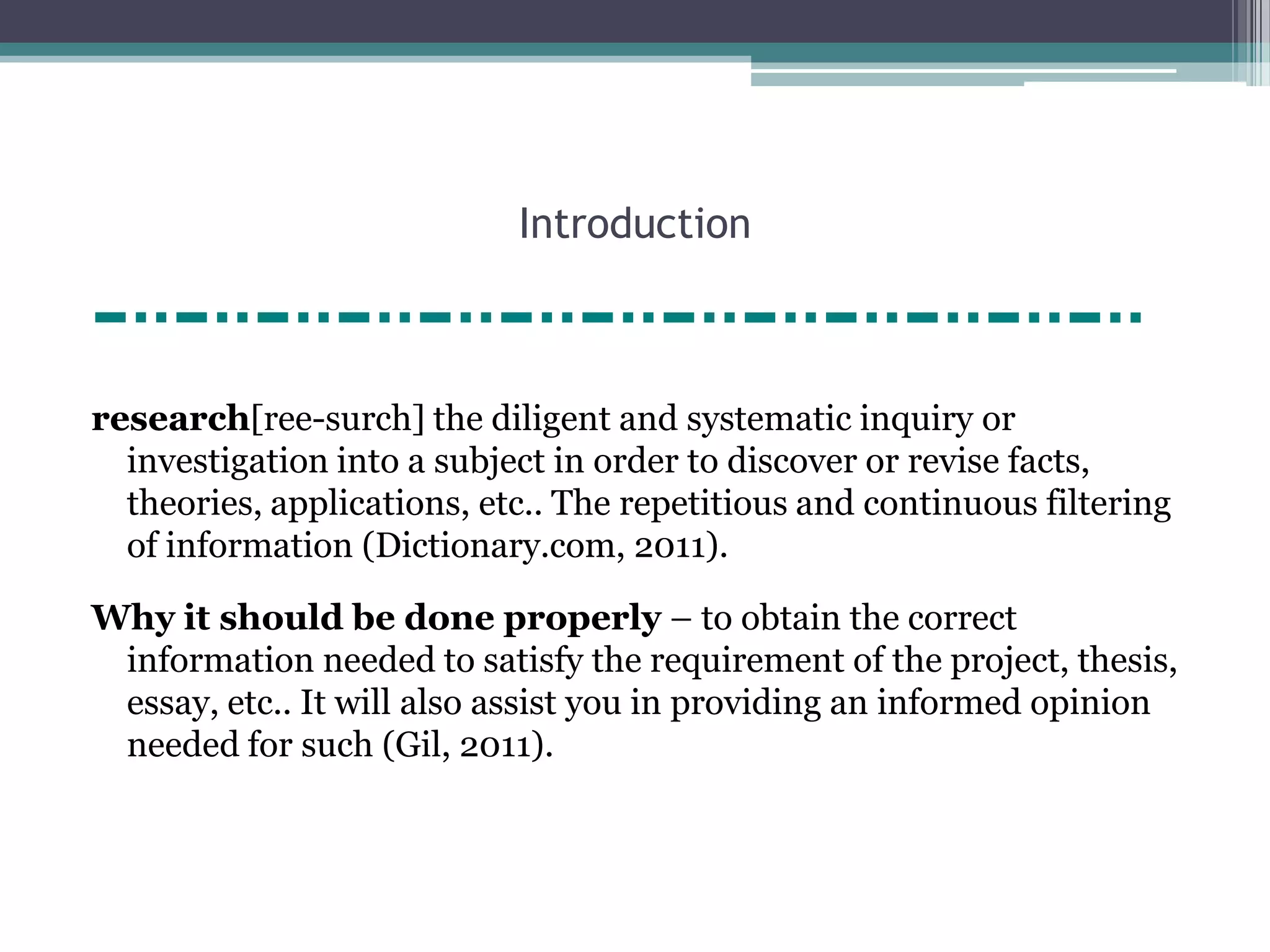 Introduction



research[ree-surch] the diligent and systematic inquiry or
  investigation into a subject in order to discover or revise facts,
  theories, applications, etc.. The repetitious and continuous filtering
  of information (Dictionary.com, 2011).

Why it should be done properly – to obtain the correct
 information needed to satisfy the requirement of the project, thesis,
 essay, etc.. It will also assist you in providing an informed opinion
 needed for such (Gil, 2011).
 