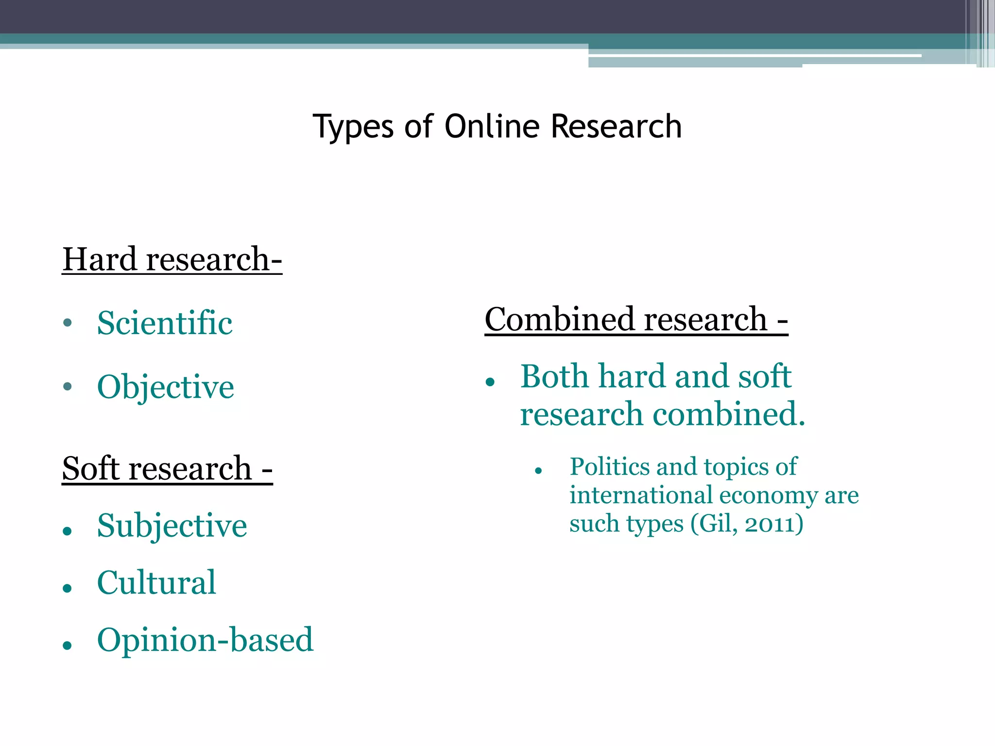 Types of Online Research



Hard research-
• Scientific                 Combined research -

• Objective                     Both hard and soft
                                 research combined.
Soft research -                     Politics and topics of
                                     international economy are
   Subjective                       such types (Gil, 2011)

   Cultural
   Opinion-based
 