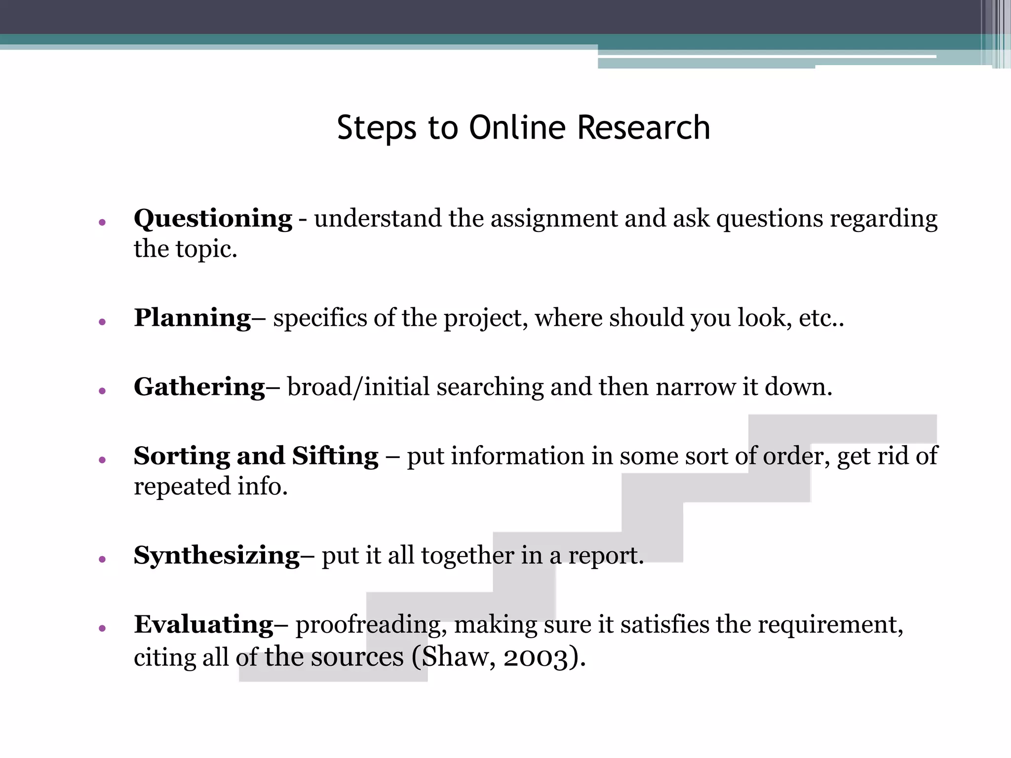 Steps to Online Research

   Questioning - understand the assignment and ask questions regarding
    the topic.

   Planning– specifics of the project, where should you look, etc..

   Gathering– broad/initial searching and then narrow it down.

   Sorting and Sifting – put information in some sort of order, get rid of
    repeated info.

   Synthesizing– put it all together in a report.

   Evaluating– proofreading, making sure it satisfies the requirement,
    citing all of the sources (Shaw, 2003).
 
