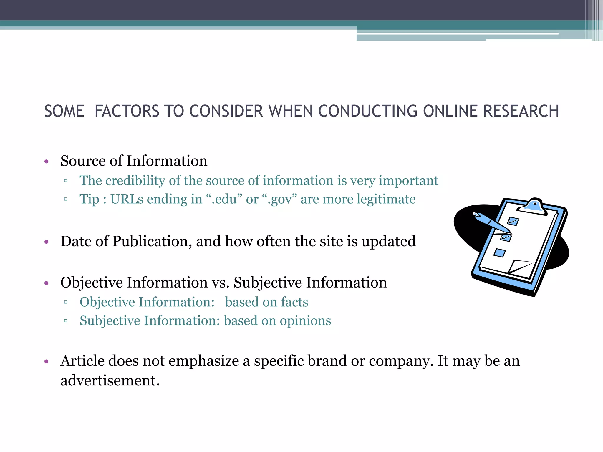 SOME FACTORS TO CONSIDER WHEN CONDUCTING ONLINE RESEARCH

• Source of Information
  ▫ The credibility of the source of information is very important
  ▫ Tip : URLs ending in “.edu” or “.gov” are more legitimate


• Date of Publication, and how often the site is updated

• Objective Information vs. Subjective Information
  ▫ Objective Information: based on facts
  ▫ Subjective Information: based on opinions


• Article does not emphasize a specific brand or company. It may be an
  advertisement.
 