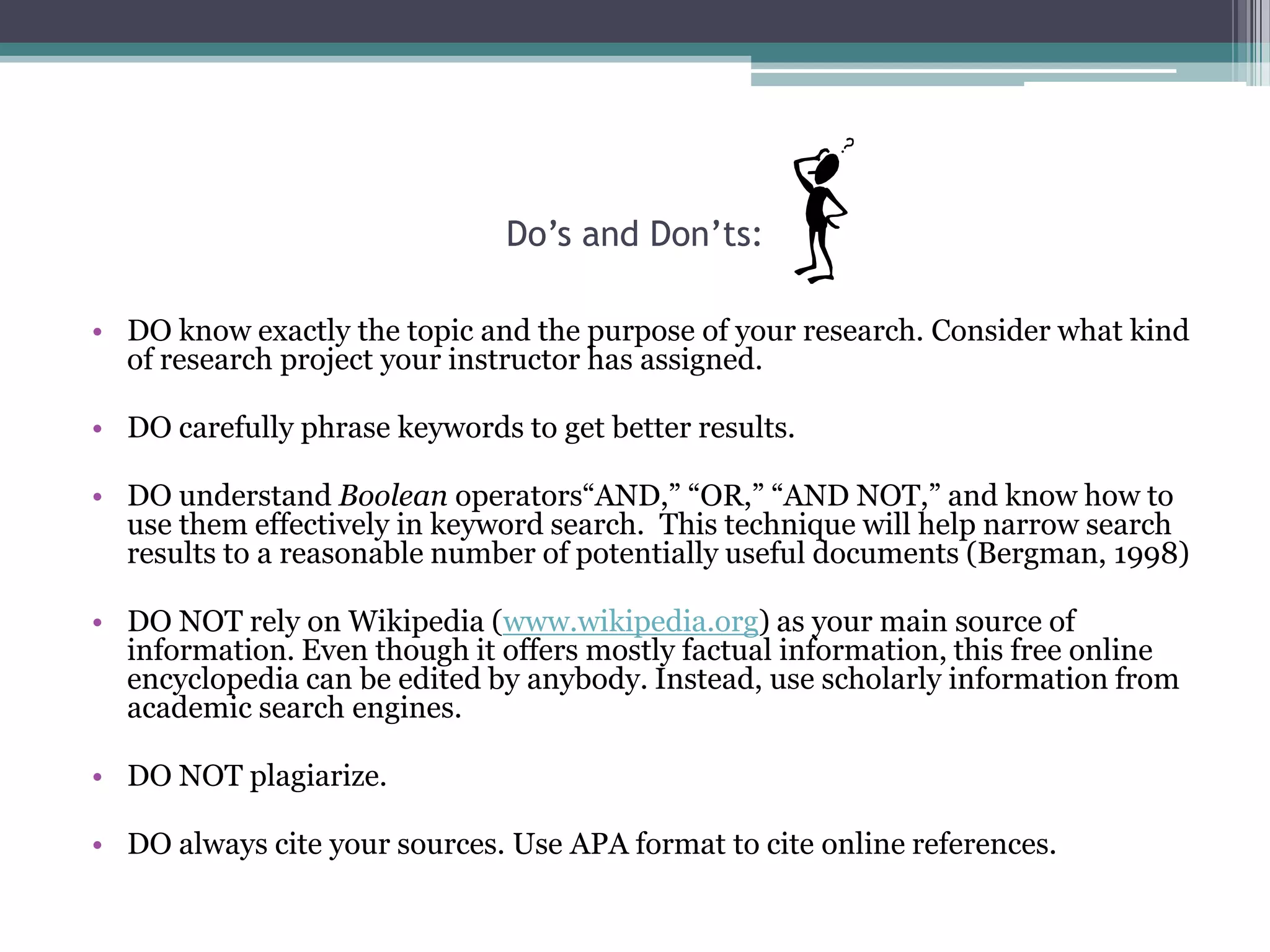 Do’s and Don’ts:

• DO know exactly the topic and the purpose of your research. Consider what kind
  of research project your instructor has assigned.

• DO carefully phrase keywords to get better results.

• DO understand Boolean operators“AND,” “OR,” “AND NOT,” and know how to
  use them effectively in keyword search. This technique will help narrow search
  results to a reasonable number of potentially useful documents (Bergman, 1998)

• DO NOT rely on Wikipedia (www.wikipedia.org) as your main source of
  information. Even though it offers mostly factual information, this free online
  encyclopedia can be edited by anybody. Instead, use scholarly information from
  academic search engines.

• DO NOT plagiarize.

• DO always cite your sources. Use APA format to cite online references.
 