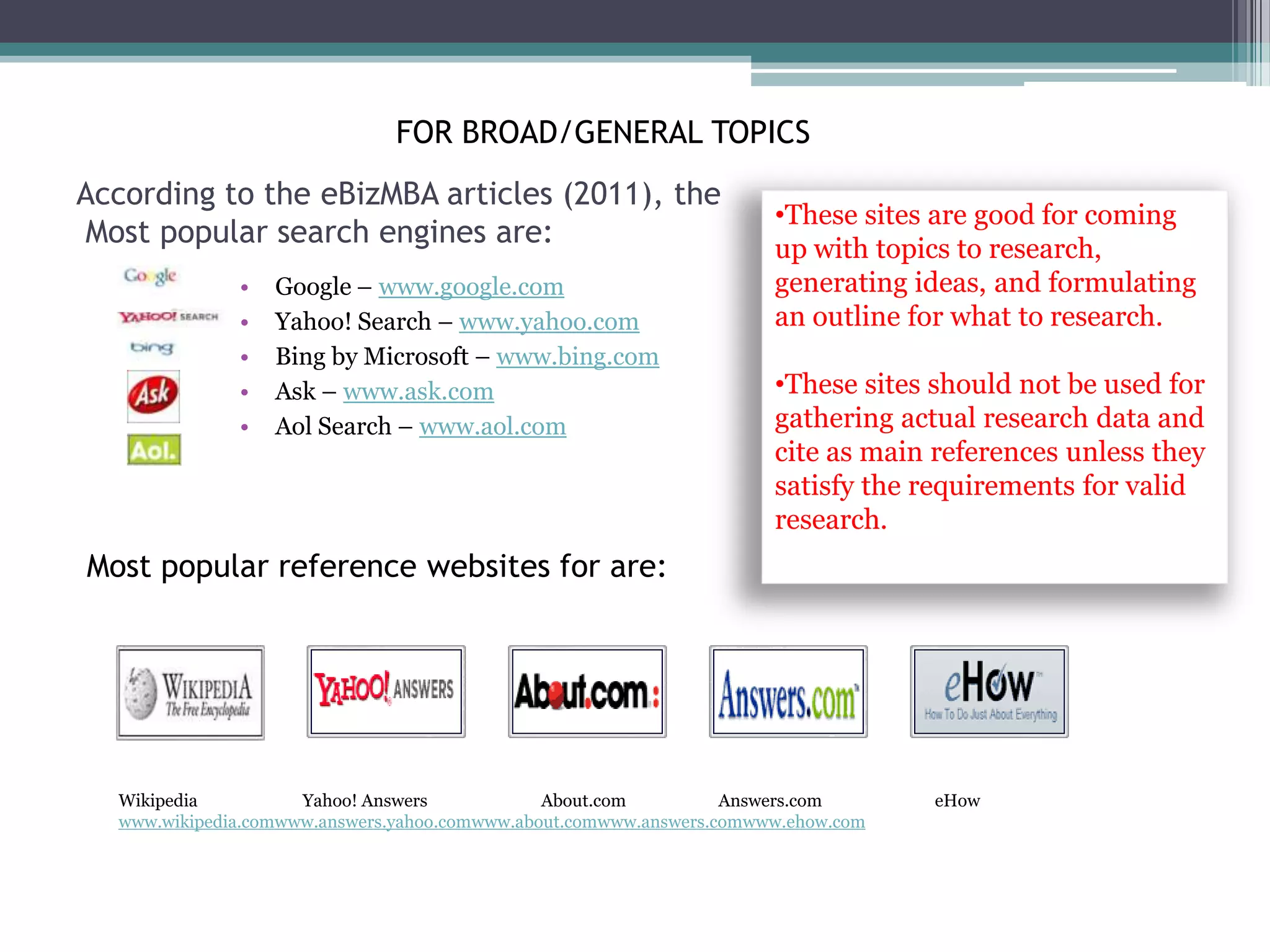 FOR BROAD/GENERAL TOPICS
According to the eBizMBA articles (2011), the
                                                                      •These sites are good for coming
Most popular search engines are:                                      up with topics to research,
              •   Google – www.google.com                             generating ideas, and formulating
              •   Yahoo! Search – www.yahoo.com                       an outline for what to research.
              •   Bing by Microsoft – www.bing.com
              •   Ask – www.ask.com                                   •These sites should not be used for
              •   Aol Search – www.aol.com                            gathering actual research data and
                                                                      cite as main references unless they
                                                                      satisfy the requirements for valid
                                                                      research.
Most popular reference websites for are:




  Wikipedia          Yahoo! Answers            About.com          Answers.com      eHow
  www.wikipedia.comwww.answers.yahoo.comwww.about.comwww.answers.comwww.ehow.com
 