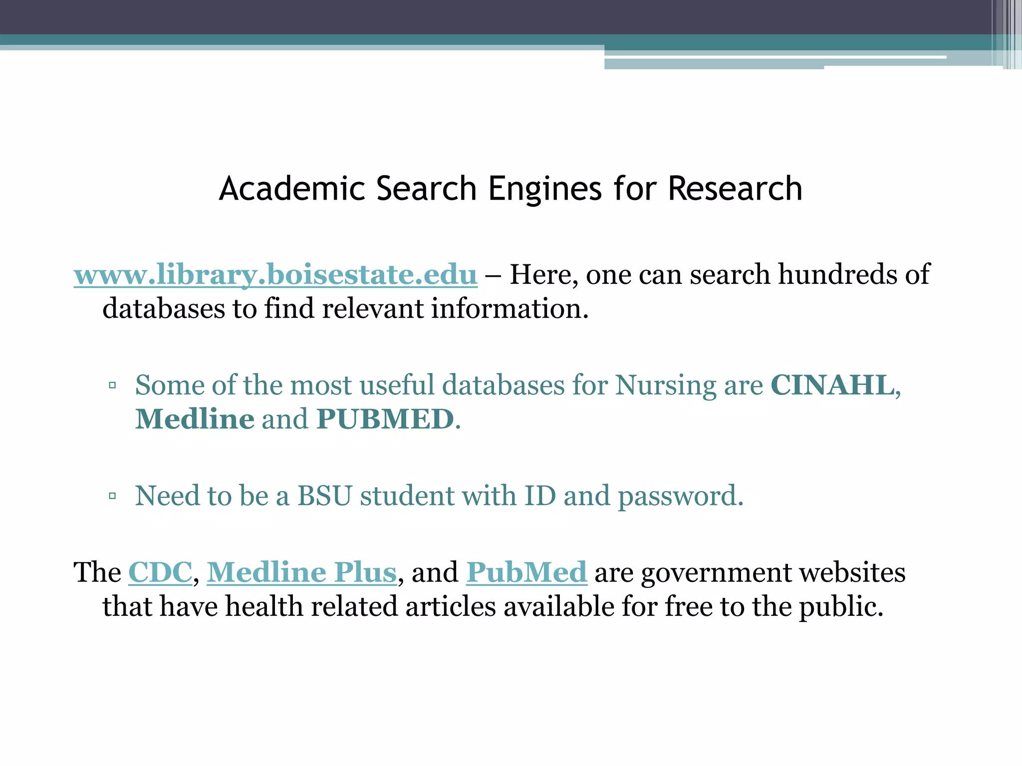 Academic Search Engines for Research

www.library.boisestate.edu – Here, one can search hundreds of
 databases to find relevant information.

  ▫ Some of the most useful databases for Nursing are CINAHL,
    Medline and PUBMED.

  ▫ Need to be a BSU student with ID and password.

The CDC, Medline Plus, and PubMed are government websites
  that have health related articles available for free to the public.
 