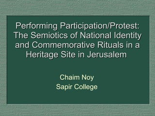 Performing Participation/Protest: The Semiotics of National Identity and Commemorative Rituals in a Heritage Site in Jerusalem  Chaim Noy Sapir College 