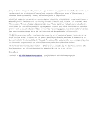 be a perfect choice for my work.” Baryshnikov also suggested that the story appealed to him as it offered a reflection on his
own background, and the combination of both the Soviet connection and Baryshnikov, as well as Wilson’s interest in
movement, makes the partnership a powerful and fascinating choice for this production.
Although the story of The Old Woman has multiple characters, Wilson chose to represent them through only two, played by
Mikhail Baryshnikov and Willem Dafoe. The reasoning behind this, in Wilson’s words, was that: “I see them as the author.
The two are one.” The author has a great presence in this piece: “The set is an image that has its own structure from the
music and the text. There are many references to [Daniil] Kharms. Some are taken directly from his sketches; others from
children’s books of his work at that time.” Wilson is renowned for his visionary approach to set design: his furniture designs
have been displayed in galleries, and he won the Golden Lion at the Venice Biennale in 1993 for sculpture.
The Old Woman promises to offer a visual feast and showcase the work of three leading figures in the international arts
scene. This June, Wilson’s 2011 production The Life and Death of Marina Abramovic also makes an appearance at the
Luminato Festival in Toronto, curated by Jörn Weisbrodt. The success of this work around the world once again emphasises
the importance of new commissions and cements Manchester’s position as a global cultural innovator.
The Manchester International Festival runs from 4 – 21 July at venues across the city. The Old Woman premieres at the
Palace Theatre on 4 July. For further information visit www.mif.co.uk or call +44 (0) 844 375 2013.
Bryony Byrne
- See more at: http://www.aestheticamagazine.com. Copyright Aesthetica Magazine and Bryony Byrne.

 