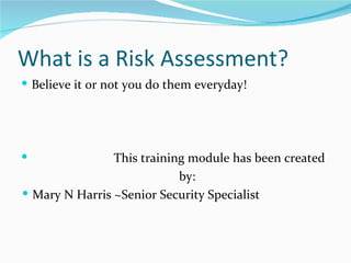 What is a Risk Assessment?
 Believe it or not you do them everyday!




               This training module has been created
                            by:
 Mary N Harris ~Senior Security Specialist
 