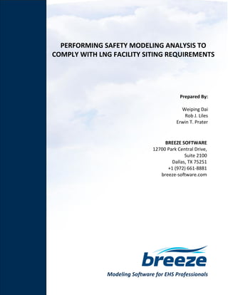 Modeling Software for EHS Professionals
PERFORMING SAFETY MODELING ANALYSIS TO
COMPLY WITH LNG FACILITY SITING REQUIREMENTS
Prepared By:
Weiping Dai
Rob J. Liles
Erwin T. Prater
BREEZE SOFTWARE
12700 Park Central Drive,
Suite 2100
Dallas, TX 75251
+1 (972) 661-8881
breeze-software.com
 