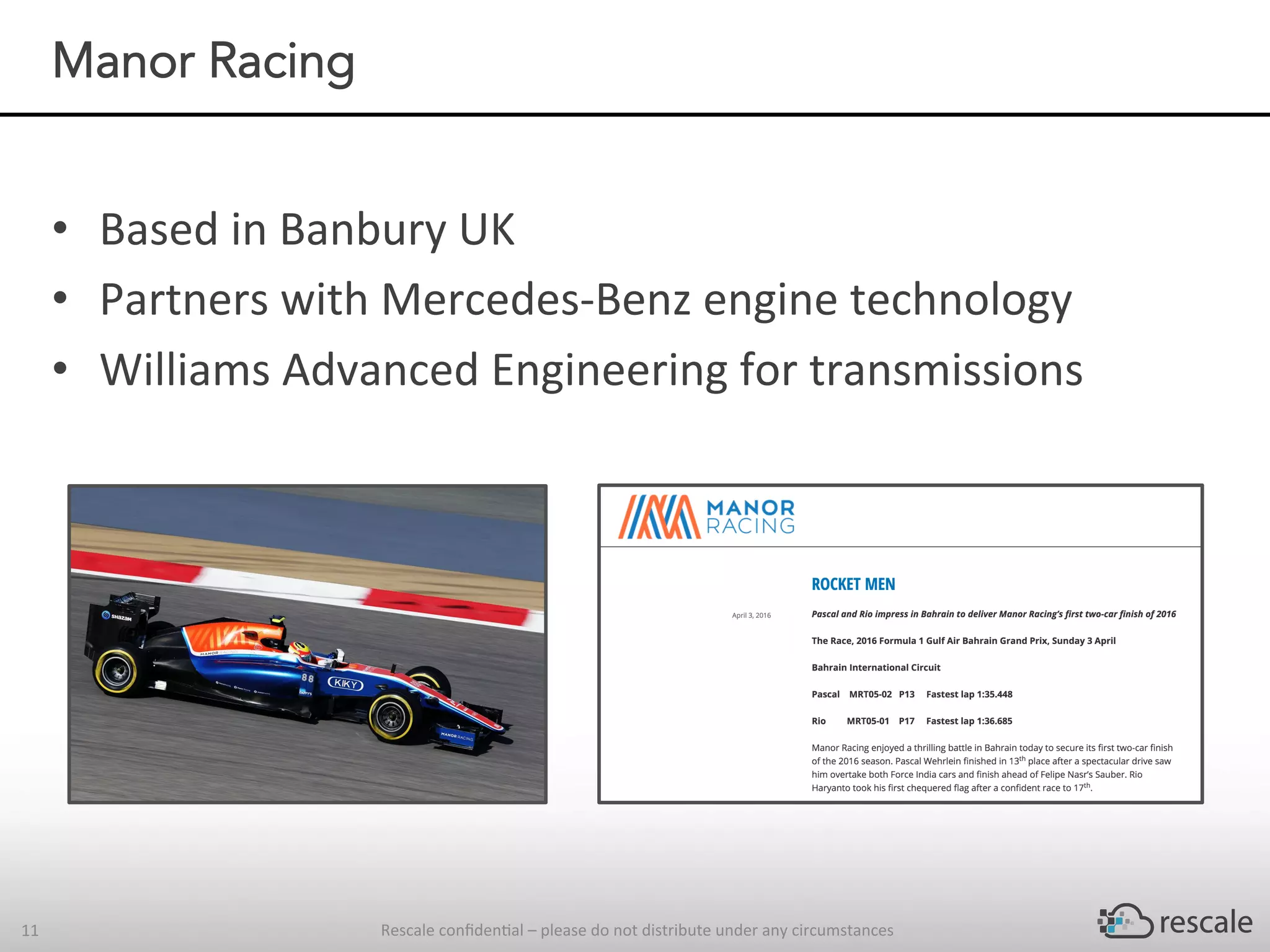 •  Based	in	Banbury	UK	
•  Partners	with	Mercedes-Benz	engine	technology		
•  Williams	Advanced	Engineering	for	transmissions		
Rescale	conﬁden-al	–	please	do	not	distribute	under	any	circumstances	11	
Manor Racing
 