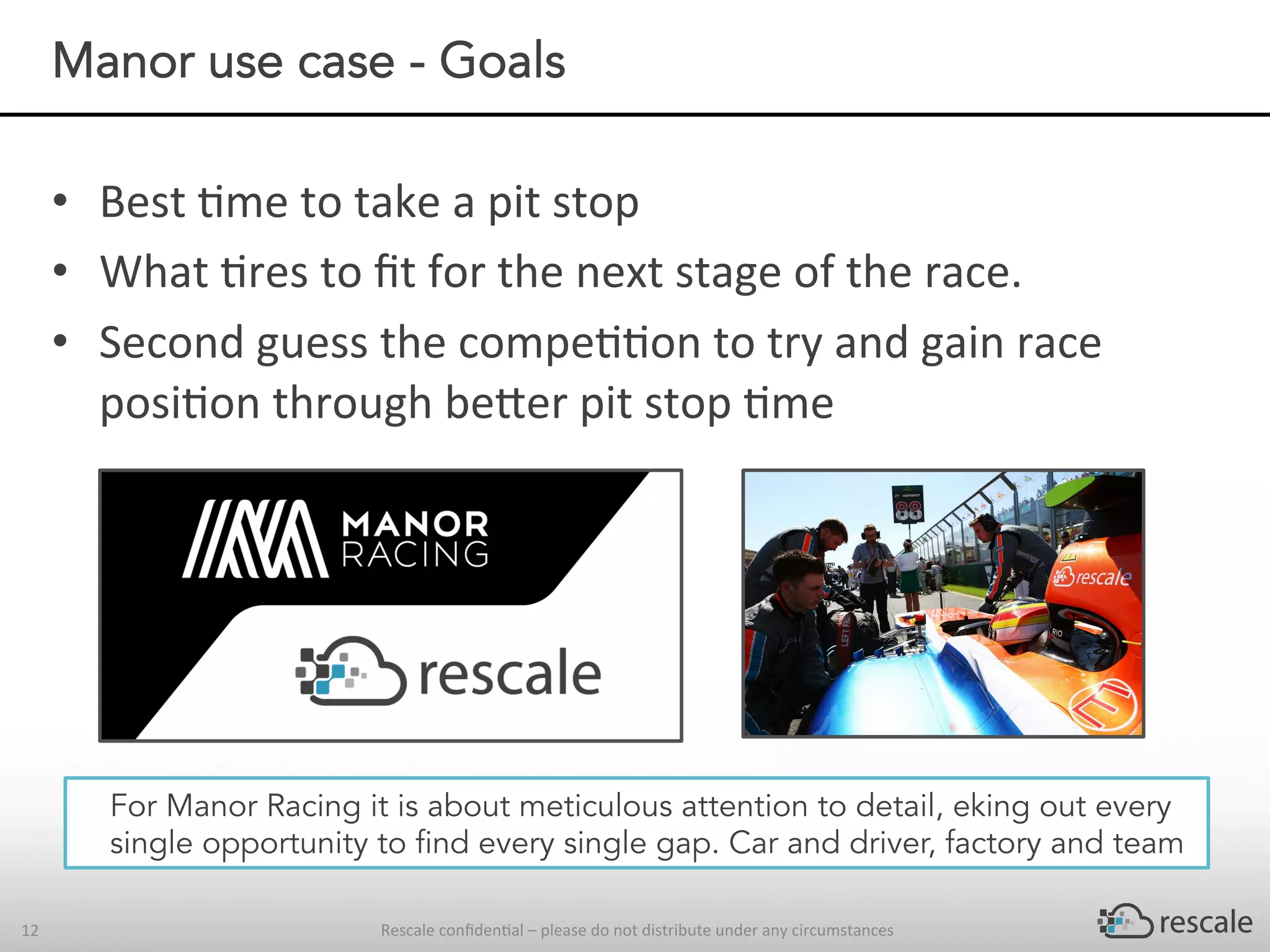 Rescale	conﬁden-al	–	please	do	not	distribute	under	any	circumstances	12	
Manor use case - Goals
•  Best	-me	to	take	a	pit	stop		
•  What	-res	to	ﬁt	for	the	next	stage	of	the	race.				
•  Second	guess	the	compe--on	to	try	and	gain	race	
posi-on	through	be^er	pit	stop	-me	
For Manor Racing it is about meticulous attention to detail, eking out every
single opportunity to find every single gap. Car and driver, factory and team
 