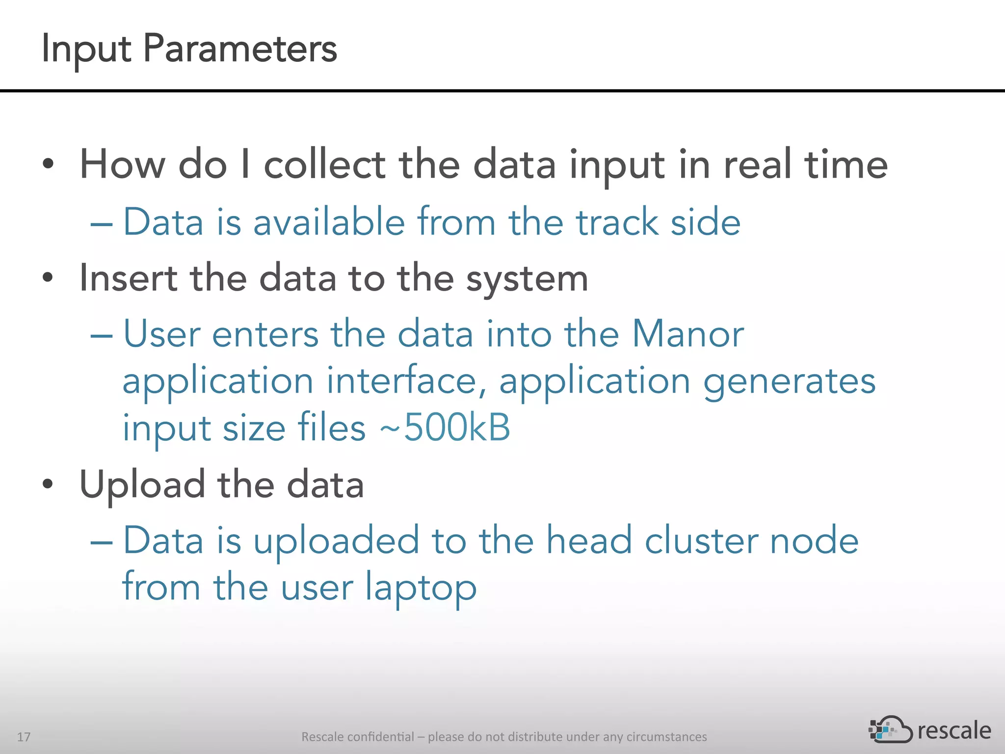 Rescale	conﬁden-al	–	please	do	not	distribute	under	any	circumstances	17	
Input Parameters
•  How do I collect the data input in real time
– Data is available from the track side
•  Insert the data to the system
– User enters the data into the Manor
application interface, application generates
input size files ~500kB
•  Upload the data
– Data is uploaded to the head cluster node
from the user laptop
 