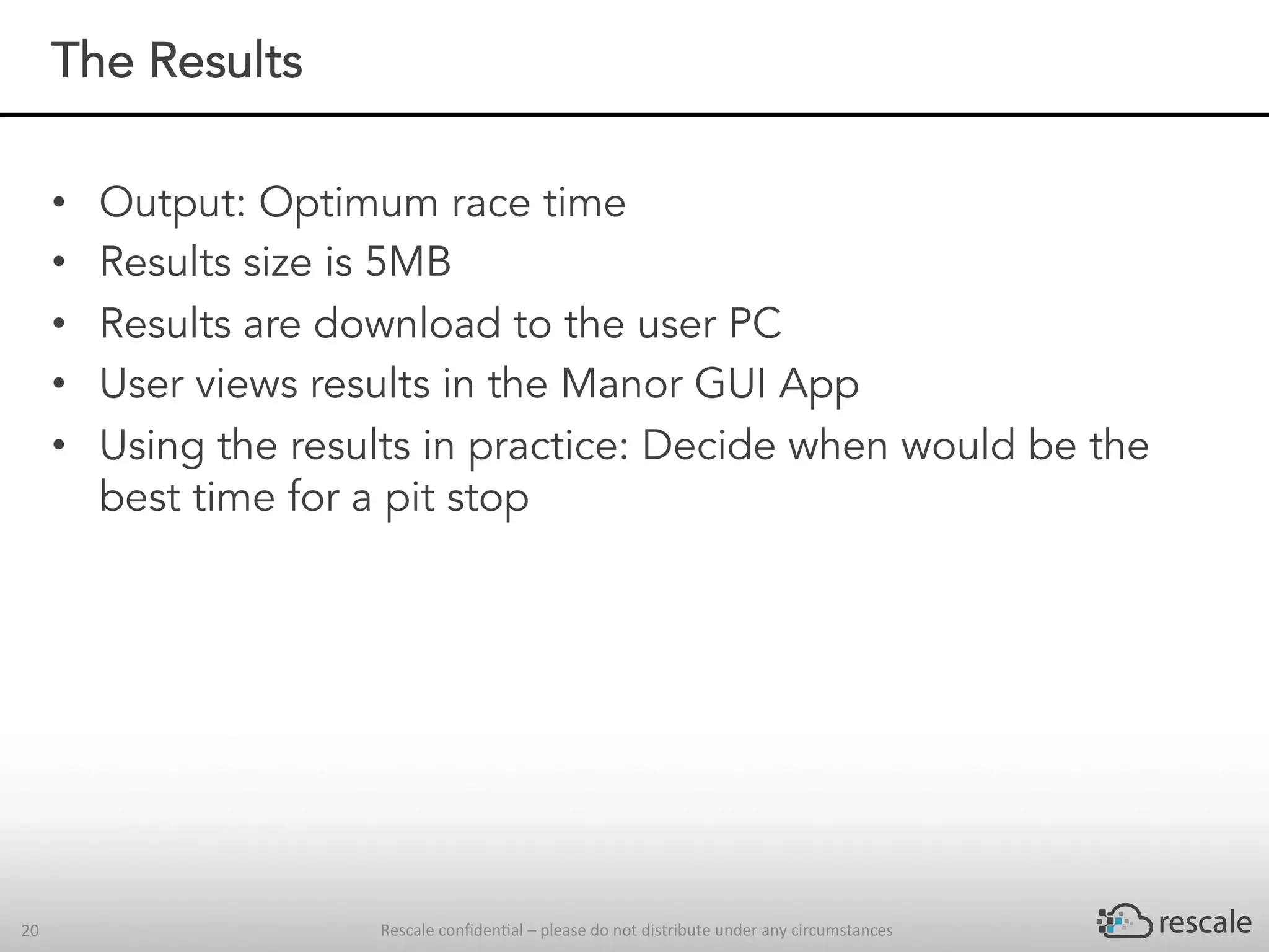 Rescale	conﬁden-al	–	please	do	not	distribute	under	any	circumstances	20	
The Results
•  Output: Optimum race time
•  Results size is 5MB
•  Results are download to the user PC
•  User views results in the Manor GUI App
•  Using the results in practice: Decide when would be the
best time for a pit stop
 