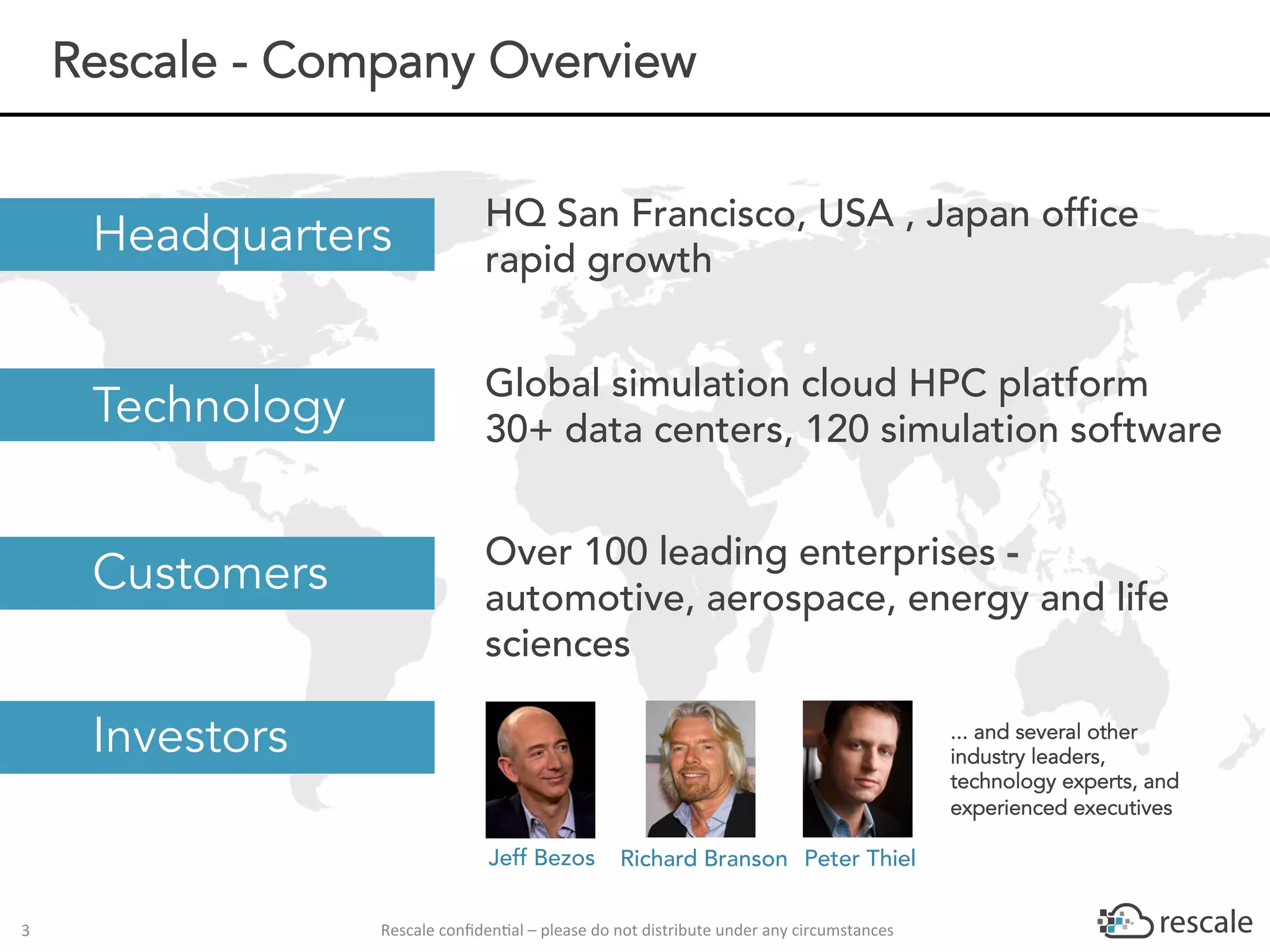 Rescale	conﬁden-al	–	please	do	not	distribute	under	any	circumstances	3	
HQ San Francisco, USA , Japan office
rapid growth
Global simulation cloud HPC platform
30+ data centers, 120 simulation software
Over 100 leading enterprises -
automotive, aerospace, energy and life
sciences
Headquarters
Technology
Customers
Investors
Rescale - Company Overview
Peter ThielJeff Bezos Richard Branson
... and several other
industry leaders,
technology experts, and
experienced executives
 