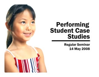 Performing
Student Case
      Studies
    Regular Seminar
       14 May 2008
 