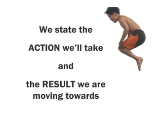 We state the
ACTION we’ll take
      and
the RESULT we are
  moving towards
 