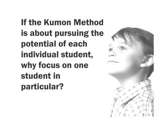 If the Kumon Method
is about pursuing the
potential of each
individual student,
why focus on one
student in
particular?
 