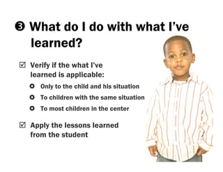 What do I do with what I’ve
learned?
Verify if the what I’ve
learned is applicable:
   Only to the child and his situation
   To children with the same situation
   To most children in the center

Apply the lessons learned
from the student
 