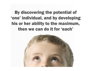 By discovering the potential of
‘one’ individual, and by developing
 his or her ability to the maximum,
    then we can do it for ‘each’
 