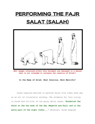 PERFORMING THE FAJR
SALAT (SALAH)
(All images contained within this document are designed in a manner
that is not intended to recreate the creation of Allah!)
In the Name of Allah, Most Gracious, Most Merciful!
Islam requires Muslims to perform Salat five times each day
as an act of ritualistic worship. The evidence for this ruling
is Surah Hud (11:114) of the Quran which reads: “Establish the
Salat at the two ends of the day (Maghrib and Fajr) and in the
early part of the night (Isha)...” Moreover, Surah Baqarah
 