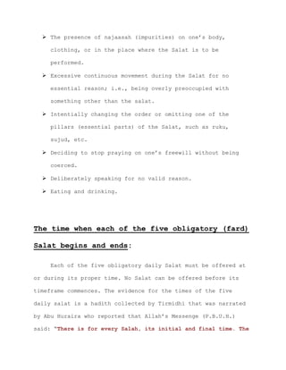  The presence of najaasah (impurities) on one’s body,
clothing, or in the place where the Salat is to be
performed.
 Excessive continuous movement during the Salat for no
essential reason; i.e., being overly preoccupied with
something other than the salat.
 Intentially changing the order or omitting one of the
pillars (essential parts) of the Salat, such as ruku,
sujud, etc.
 Deciding to stop praying on one’s freewill without being
coerced.
 Deliberately speaking for no valid reason.
 Eating and drinking.
The time when each of the five obligatory (fard)
Salat begins and ends:
Each of the five obligatory daily Salat must be offered at
or during its proper time. No Salat can be offered before its
timeframe commences. The evidence for the times of the five
daily salat is a hadith collected by Tirmidhi that was narrated
by Abu Huraira who reported that Allah’s Messenge (P.B.U.H.)
said: “There is for every Salah, its initial and final time. The
 