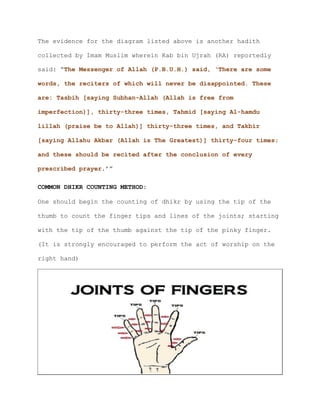 The evidence for the diagram listed above is another hadith
collected by Imam Muslim wherein Kab bin Ujrah (RA) reportedly
said: “The Messenger of Allah (P.B.U.H.) said, ‘There are some
words, the reciters of which will never be disappointed. These
are: Tasbih [saying Subhan-Allah (Allah is free from
imperfection)], thirty-three times, Tahmid [saying Al-hamdu
lillah (praise be to Allah)] thirty-three times, and Takbir
[saying Allahu Akbar (Allah is The Greatest)] thirty-four times;
and these should be recited after the conclusion of every
prescribed prayer.’”
COMMON DHIKR COUNTING METHOD:
One should begin the counting of dhikr by using the tip of the
thumb to count the finger tips and lines of the joints; starting
with the tip of the thumb against the tip of the pinky finger.
(It is strongly encouraged to perform the act of worship on the
right hand)
 