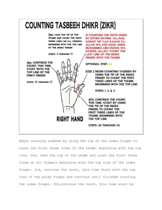 Begin counting tasbeeh by using the tip of the index finger to
count the first three lines of the thumb, beginning with the top
line. 2nd, take the tip of the thumb and count the first three
lines on all fingers beginning with the top line of the index
finger. 3rd, continue the count, this time start with the top
line of the pinky finger and continue until finished counting
the index finger. 4th,continue the count, this time start by
 