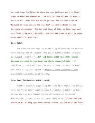initial time for Dhuhr is when the sun declines and its final
time is when Asr commences. The initial time of Asr is when it
sets in till when the sun turns yellow. The initial time of
Maghrib is with sunset and its last is when redness on the
horizons disappears. The initial time of Isha is from then and
its final time is at midnight. The initial time of Fajr is from
true dawn till sunrise.”
Fajr Salat:
The time for the Fajr Salat (Morning Prayer) begins at true
dawn and expires at sunrise. The Quran further states in Surah
Al-Baqarah (2:187): “...Eat and drink until the white thread
becomes distinct to you from the black thread of dawn...."
Therefore, it is clear that the initial time for fajr is when
one can clearly distinguish a distinct white horizontal line
separating the darkness of the sky.
True dawn (horizontal white light):
Further evidence supporting the fact that Fajr Salat begins
with the “true dawn” which appears horizontally (right to left)
across the sky is a hadith in the collection of Abu Dawud
wherein the Prophet (P.B.U.H.) reportedly said: “Do not let the
adhan of Bilal stop you from eating suhoor, or the vertical dawn
 