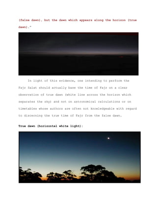 (false dawn), but the dawn which appears along the horizon (true
dawn).”
In light of this evidence, one intending to perform the
Fajr Salat should actually base the time of Fajr on a clear
observation of true dawn (white line across the horizon which
separates the sky) and not on astronomical calculations or on
timetables whose authors are often not knowledgeable with regard
to discerning the true time of Fajr from the false dawn.
True dawn (horizontal white light):
 