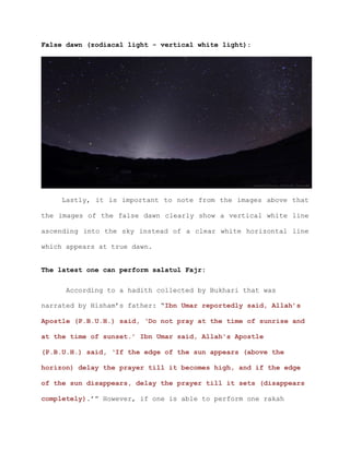 False dawn (zodiacal light - vertical white light):
Lastly, it is important to note from the images above that
the images of the false dawn clearly show a vertical white line
ascending into the sky instead of a clear white horizontal line
which appears at true dawn.
The latest one can perform salatul Fajr:
According to a hadith collected by Bukhari that was
narrated by Hisham’s father: “Ibn Umar reportedly said, Allah’s
Apostle (P.B.U.H.) said, ‘Do not pray at the time of sunrise and
at the time of sunset.’ Ibn Umar said, Allah's Apostle
(P.B.U.H.) said, ‘If the edge of the sun appears (above the
horizon) delay the prayer till it becomes high, and if the edge
of the sun disappears, delay the prayer till it sets (disappears
completely).’” However, if one is able to perform one rakah
 