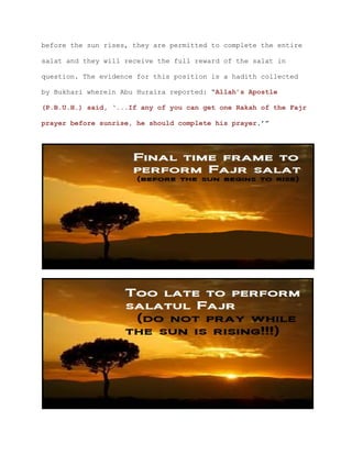 before the sun rises, they are permitted to complete the entire
salat and they will receive the full reward of the salat in
question. The evidence for this position is a hadith collected
by Bukhari wherein Abu Huraira reported: “Allah’s Apostle
(P.B.U.H.) said, ‘...If any of you can get one Rakah of the Fajr
prayer before sunrise, he should complete his prayer.’”
 