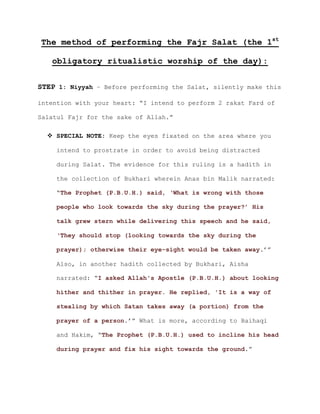 The method of performing the Fajr Salat (the 1st
obligatory ritualistic worship of the day):
STEP 1: Niyyah – Before performing the Salat, silently make this
intention with your heart: “I intend to perform 2 rakat Fard of
Salatul Fajr for the sake of Allah.”
 SPECIAL NOTE: Keep the eyes fixated on the area where you
intend to prostrate in order to avoid being distracted
during Salat. The evidence for this ruling is a hadith in
the collection of Bukhari wherein Anas bin Malik narrated:
“The Prophet (P.B.U.H.) said, ‘What is wrong with those
people who look towards the sky during the prayer?’ His
talk grew stern while delivering this speech and he said,
‘They should stop (looking towards the sky during the
.’”prayer); otherwise their eye-sight would be taken away
Also, in another hadith collected by Bukhari, Aisha
narrated: “I asked Allah's Apostle (P.B.U.H.) about looking
hither and thither in prayer. He replied, 'It is a way of
stealing by which Satan takes away (a portion) from the
.’” What is more, according to Baihaqiprayer of a person
and Hakim, “The Prophet (P.B.U.H.) used to incline his head
during prayer and fix his sight towards the ground.”
 
