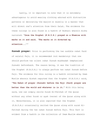 Lastly, it is important to note that it is extremely
advantageous to avoid wearing clothing adorned with distractive
patterns or decorating the masjid or musella in a manner that
will divert one’s attention from their Salat. The evidence for
these rulings is also found in a hadith of Bukhari wherein Aisha
narrated: “Once the Prophet (P.B.U.H.) prayed on a Khamisa with
marks on it and said, ‘The marks on it diverted my
..’”attention.
Sunnah prayer: Prior to performing the two audible rakat fard
of salatul Fajr, it is recommended (not mandatory) that one
should perform two silent rakat Sunnah muakkadah (emphasized
Sunnah) beforehand. The reason being, it was the tradition of
the Prophet (P.B.U.H.) to always perform two rakat Sunnah before
Fajr. The evidence for this ruling is a hadith collected by Imam
Muslim wherein Aishah reported that the Prophet (P.B.U.H.) said,
“Two Rakat of prayer (Sunnah) before the Fajr (fard) prayer are
.” With this beingbetter than the world and whatever is in it
said, one can simply recite Surah Al-Fatihah of the Quran
without any other Surah or ayah (verse) of the Quran along with
it. Nevertheless, it is also reported that the Prophet
(P.B.U.H.) occasionally recited the Quran along with surah Al-
Fatihah during the two rakat Sunnah before Fajr. This fact is
evident from a hadith in the collection of Imam Muslim wherein
 