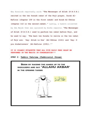 Abu Hurairah reportedly said: “The Messenger of Allah (P.B.U.H.)
recited in the two Sunnah rakat of the Fajr prayer, Surah Al-
Kafirun (chapter 109 in the first rakah) and Surah Al-Ikhlas
.” Lastly, a hadith collected(chapter 112 in the second rakah)
by Ibn Majah that was narrated by Aisha reports: “The Messenger
of Allah (P.B.U.H.) used to perform two rakat before Fajr, and
he used to say: ‘The best two Surahs to recite in the two rakat
of Fajr are: ‘Say: Allah is One’ (Al-Ikhlas (112)) and ‘Say: O
’”you disbelievers’ (Al-Kafirun (109)).
IT IS ISLAMIC ETIQUETTE THAT ALL FIVE DAILY FARD SALAT BE
PERFORMED IN THE MASJID IN CONGREGATION!!!
STEP 2: Takbir Tahrima (Takbiratul Ihram)
 