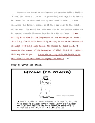 Commence the Salat by performing the opening takbir (Takbir
Ihram). The hands of the Muslim performing the Fajr Salat are to
be raised to the shoulders during the first takbir. (In some
instances the fingers appear as if they are near to the height
of the ears) The proof for this practice is the hadith collected
by Bukhari wherein Muhammad bin Amr bin Ata narrated: “I was
sitting with some of the companions of the Messenger of Allah
(P.B.U.H.) and we were discussing the way in which the Messenger
of Allah (P.B.U.H.) made Salat. Abu Humaid As-Saidi said, ‘I
remember the prayer of the Messenger of Allah (P.B.U.H.) better
than any one of you.... I saw him raising both his hands up to
the level of the shoulders on saying the Takbir...’”
STEP 3: Qiyam (to stand)
 