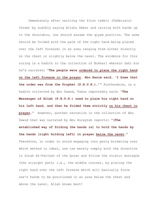 Immediately after reciting the first takbir (Takbiratul
Ihram) by audibly saying Allahu Akbar and raising both hands up
to the shoulders, one should assume the qiyam position. The arms
should be folded with the palm of the right hand being placed
over the left forearm; in an area ranging from either directly
on the chest or slightly below the navel. The evidence for this
ruling is a hadith in the collection of Bukhari wherein Sahl bin
Sa’d narrated: “The people were ordered to place the right hand
on the left forearm in the prayer. Abu Hazim said, ‘I knew that
.’” Furthermore, in athe order was from the Prophet (P.B.U.H.)
hadith collected by Abu Dawud, Tawus reportedly said: “The
Messenger of Allah (P.B.U.H.) used to place his right hand on
his left hand, and then he folded them strictly on his chest in
.” However, another narration in the collection of Abuprayer
Dawud that was narrated by Abu Hurayrah reports: “(The
established way of folding the hands is) to hold the hands by
.”the hands (right holding left) in prayer below the navel
Therefore, in order to avoid engaging into petty bickering over
which method is ideal, one can merely comply with the directive
in Surah Al-Fatihah of the Quran and follow the siratul mustaqim
(the straight path; i.e., the middle course), by placing the
right hand over the left forearm which will basically force
one's hands to be positioned in an area below the chest and
above the navel. Allah knows best!
 