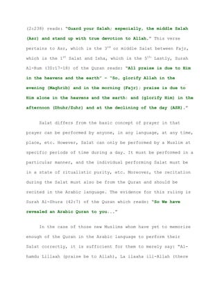 (2:238) reads: “Guard your Salah; especially, the middle Salah
(Asr) and stand up with true devotion to Allah.” This verse
pertains to Asr, which is the 3rd
or middle Salat between Fajr,
which is the 1st
Salat and Isha, which is the 5th.
Lastly, Surah
Al-Rum (30:17-18) of the Quran reads: “All praise is due to Him
in the heavens and the earth” – “So, glorify Allah in the
evening (Maghrib) and in the morning (Fajr); praise is due to
Him alone in the heavens and the earth: and (glorify Him) in the
afternoon (Dhuhr/Zuhr) and at the declining of the day (ASR).”
Salat differs from the basic concept of prayer in that
prayer can be performed by anyone, in any language, at any time,
place, etc. However, Salat can only be performed by a Muslim at
specific periods of time during a day. It must be performed in a
particular manner, and the individual performing Salat must be
in a state of ritualistic purity, etc. Moreover, the recitation
during the Salat must also be from the Quran and should be
recited in the Arabic language. The evidence for this ruling is
Surah Al-Shura (42:7) of the Quran which reads: “So We have
revealed an Arabic Quran to you...”
In the case of those new Muslims whom have yet to memorize
enough of the Quran in the Arabic language to perform their
Salat correctly, it is sufficient for them to merely say: “Al-
hamdu Lillaah (praise be to Allah), La ilaaha ill-Allah (there
 