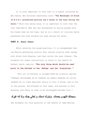 It is also important to note that in a hadith collected by
Abu Dawud, Abu Hurairah reportedly said: “The Messenger of Allah
(P.B.U.H.) prohibited putting one's hands on the hips during the
.” With this being said, it is important to note that theSalat
late Imam Malik (RA) who was documented as having prayed with
his hands down by his hips, did so as a result of injuries which
prevented him from folding his arms during the Salat.
STEP 4: Thana (Sana):
After entering the qiyam position, it is recommended that
the Muslim performing salatul Fajr should silently seek refuge
with Allah from Shaytan, and then recite the sana (thana). The
evidence for these instructions is found in the hadith of
Bukhari which reports: “The only thing which should be read
prior to the Fatihah is the 'Refuge' and the 'bismiallah.'"
This act of worship is accomplished by silently saying:
“Subhana kallahumma wa bi hamdika wa tabara kasmuka wa ta’ala
jadduka wa la ilaha ghairuka (Glory to You, O Allah, and to You
is the praise, and blessed is Your name, and exalted is Your
majesty, and there is none to be worshipped besides You).”
،‫بحمدك‬ ‫و‬ ‫اللهم‬ ‫سبحانك‬‫غيرك‬ ‫إله‬ ‫وال‬ ،‫جدك‬ ‫تعالى‬ ‫و‬ ،‫اسمك‬ ‫وتبارك‬
The evidence for this practice is the hadith of Imam Muslim,
 