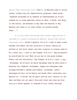 wherein Abda reportedly said: “Umar b. al-Khattab used to recite
loudly (loudly only for demonstration purposes) these words:
‘Subhanak Allahumma wa bi hamdika wa tabarakasmuka wa ta'ala
jadduka wa la ilaha ghairuka (Glory to Thee, O Allah, and Thine
is the Praise, and Blessed is Thy name and Exalted is Thy
Majesty and there is no other object of worship beside
.’”Thee)..
It is also worth mentioning that another supplication is
recorded in a hadith collected by Bukhari, wherein Abu Huraira
reportedly said: “Allah’s Apostle (P.B.U.H.) used to keep silent
between the Takbir and the recitation of Quran (before Al-
Fatihah of the first rakah) and that interval of silence used to
be a short one. I said to the Prophet (P.B.U.H.) ‘May my parents
be sacrificed for you! What do you say in the pause between
Takbir and the recitation?’ The Prophet (P.B.U.H.) said, I say,
'Allahumma, ba'id baini wa baina khatayaya kama ba'adta baina-l-
mashriqi wa-l-maghrib. Allahumma, naqqim min khatayaya kama
yunaqqa-ththawbu-l-abyadu mina-ddanas. Allahumma, ighsil
khatayaya bil-ma'i wa-th-thalji wal-barad (This translates into
English as: ‘O Allah! Set me apart from my sins (faults) as the
East and West are set apart from each other and clean me from
sins as a white garment is cleaned of dirt (after thorough
 