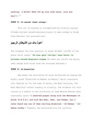washing). O Allah! Wash off my sins with water, snow and
.’”hail")
STEP 5: Ta`awwudh (Seek refuge):
This act of worship is accomplished by silently saying:
A'oodhu billahi minash-shaitanir-rajim (I seek refuge in Allah
from Shaitan, the accursed one).
‫الرجيم‬ ‫الشيطان‬ ‫من‬ ‫باهلل‬ ‫أعوذ‬
The evidence for this practice is Surah Al-Nahl (16:98) of the
Quran which reads: “Fa-izaa qara’-tal-Qur-‘aana fasta-‘iz
billaahi minash-Shaytanir-rajeem (So when you recite the Quran,
seek refuge with Allah from the accursed Shaitan).”
STEP 6: Al-Basmallah:
Now begin the recitation of Surah Al-Fatihah by saying the
Arabic words “Bismillah al-Rahman al-Rahim,” which translates
into English as “In the name of Allah, the Most Gracious, the
Most Merciful” either audibly or silently. The evidence for this
ruling is a hadith in the collection of Imam Muslim wherein Anas
reportedly said: “I observed prayer along with the Messenger of
Allah (P.B.U.H.) and with Abu Bakr, Umar, and Uthman, but I
never heard any one of them reciting Bismillah - Al-Rahman - Al-
.” However, the permissibility for recitingRahim loudly
 