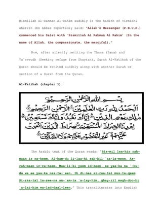 Bismillah Al-Rahman Al-Rahim audibly is the hadith of Tirmidhi
wherein Ibn Abbas reportedly said: “Allah's Messenger (P.B.U.H.)
commenced his Salat with ‘Bismillah Al Rahman Al Rahim’ (In the
.”name of Allah, the compassionate, the merciful)
Now, after silently reciting the Thana (Sana) and
Ta`awwudh (Seeking refuge from Shaytan), Surah Al-Fatihah of the
Quran should be recited audibly along with another Surah or
section of a Surah from the Quran.
Al-Fatihah (chapter 1):
The Arabic text of the Quran reads: “Bis-mil laa-hir rah-
maan ir ra-heem. Al-ham-du li-laa-hi rab-bil `aa-la-meen. Ar-
rah-maan ir-ra-heem. Maa-li-ki yawm id-deen. ee yaa-ka na `-bu-
du wa ee yaa-ka nas-ta-`een. Ih di-nas si-raa-tal mus-ta-qeem
Si-raa-tal la-zee-na an-`am-ta `a-lay-him, ghay-ril magh-doo-bi
`a-lai-him wa-lad-daal-leen.” This transliterates into English
 