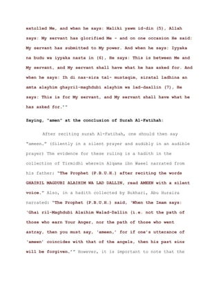 extolled Me, and when he says: Maliki yawm id-din (5), Allah
says: My servant has glorified Me - and on one occasion He said:
My servant has submitted to My power. And when he says: Iyyaka
na budu wa iyyaka nasta in (6), He says: This is between Me and
My servant, and My servant shall have what he has asked for. And
when he says: Ih di nas-sira tal- mustaqim, siratal ladhina an
amta alayhim ghayril-maghdubi alayhim wa lad-daallin (7), He
says: This is for My servant, and My servant shall have what he
.’”has asked for
Saying, “amen” at the conclusion of Surah Al-Fatihah:
After reciting surah Al-Fatihah, one should then say
“ameen.” (Silently in a silent prayer and audibly in an audible
prayer) The evidence for these ruling is a hadith in the
collection of Tirmidhi wherein Alqama ibn Waeel narrated from
his father: “The Prophet (P.B.U.H.) after reciting the words
GHAIRIL MAGDUBI ALAIHIM WA LAD DALLIN, read AMEEN with a silent
.” Also, in a hadith collected by Bukhari, Abu Hurairavoice
narrated: “The Prophet (P.B.U.H.) said, ‘When the Imam says:
‘Ghai ril-Maghdubi Alaihim Walad-Dallin (i.e. not the path of
those who earn Your Anger, nor the path of those who went
astray, then you must say, ‘ameen,’ for if one’s utterance of
‘ameen’ coincides with that of the angels, then his past sins
.’” However, it is important to note that thewill be forgiven
 