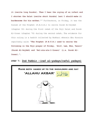 it (recite long Surahs). Then I hear the crying of an infant and
I shorten the Salat (recite short Surahs) lest I should make it
.’” Furthermore, on Friday, it was theburdensome for his mother
Sunnah of the Prophet (P.B.U.H.) to recite Surah Al-Sajdah
(chapter 32) during the first rakah of the Fajr Salat and Surah
Al-Insan (chapter 76) during the second rakah. The evidence for
this ruling is a hadith collected by Bukhari wherein Abu Huraira
reportedly said: “The Prophet (P.B.U.H.) used to recite the
following in the Fajr prayer of Friday, ‘Alif, Lam, Mim, Tanzil’
(Surah Al-Sajdah) and ‘Hal-ata-ala-l-Insani’ (i.e. Surah Al-
.”.Insan)
STEP 7: 2nd Takbir -(raf al-yadayn/raful yadayn)
 