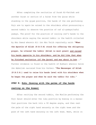 After completing the recitation of Surah Al-Fatihah and
another Surah or section of a Surah from the Quran while
standing in the qiyam position, the hands of the one performing
Fajr are to again be raised to the shoulders after pronouncing a
second takbir to observe the practice of raf al-yadayn/raful
yadayn. The proof for the practice of raising one’s hands to the
shoulders while saying the second takbir is the hadith collected
by Abu Dawud wherein Ali ibn Abu Talib reportedly said: “When
the Apostle of Allah (P.B.U.H) stood for offering the obligatory
prayer, he uttered the takbir (Allah is most great) and raised
his hands opposite to his shoulders; and he did like that when
.”he finished recitation (of the Quran) and was about to bow..
Further evidence is found in the hadith of Bukhari wherein Salim
ibn Abdullah narrated from his father: “The Messenger of Allah
(P.B.U.H.) used to raise his hands level with his shoulders when
.”he began the prayer and when he said the takbir for ruku
STEP 8: Ruku (bowing with the palms of the hands
resting on the knees)
After reciting the second takbir, the Muslim performing the
Fajr Salat should enter the ruku position by bowing in a manner
that positions the back into a 90 degree angle, and then rest
the palm of the right hand securely on the right knee and the
palm of the left hand securely on the left knee. Next, while in
 