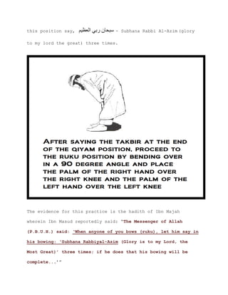 this position say, ‫العظيم‬ ‫ربي‬ ‫سبحان‬ - Subhana Rabbi Al-Azim (glory
to my lord the great) three times.
The evidence for this practice is the hadith of Ibn Majah
wherein Ibn Masud reportedly said: “The Messenger of Allah
(P.B.U.H.) said: ‘When anyone of you bows (ruku), let him say in
his bowing: ‘Subhana Rabbiyal-Azim (Glory is to my Lord, the
Most Great)’ three times; if he does that his bowing will be
.’”complete..
 