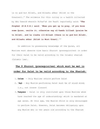 is no god but Allah), and Allaahu akbar (Allah is the
Greatest).” The evidence for this ruling is a hadith collected
by Abu Dawood wherein Rifaa’ah ibn Raafi reportedly said: “The
Prophet (P.B.U.H.) said: ‘When you get up to pray, if you know
some Quran, recite it, otherwise say al-hamdu Lillaah (praise be
to Allah), and La ilaaha ill-Allaah (there is no god but Allah),
and Allaahu akbar (Allah is Most Great).’”
In addition to possessing knowledge of the Quran, all
Muslims must observe nine basic Shuroot (prerequisites) in order
for their Salat to be valid according to the Islamic shariah
(Islamic law).
The 9 Shuroot (prerequisites) which must be met in
order for Salat to be valid according to the Shariah:
1. Islam - Only Muslims should perform Salat
2. 'Aql – Any Muslim performing Salat must be of sound mind;
i.e., not insane (junoon)
3. Tamyeez – Salat is only instituted upon those Muslims whom
have reached the age of understanding; which is mandated at
age seven. At this age, the Muslim child is only encouraged
to perform Salat. However, Salat becomes obligatory upon
any Muslim who is ten years old according to the Shariah
 