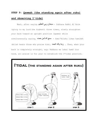 STEP 9: Qawmah (the standing again after ruku)
and observing I'tidal
Next, after saying ‫العظيم‬ ‫ربي‬ ‫سبحان‬ - Subhana Rabbi Al`Azim
(glory to my lord the highest) three times, slowly straighten
your back toward an upright position (qawma) while
simultaneously saying, ‫حمده‬ ‫لمن‬ ‫هللا‬ ‫سمع‬ - Sami'Allahu liman hamidah
(Allah hears those who praise him), ‫الحمد‬ ‫ولك‬ ‫ربنا‬ . Then, when your
back is completely straight, say: Rabbana wa lakal hamd (our
Lord, all praise is for you) to establish the I’tidal position.
 