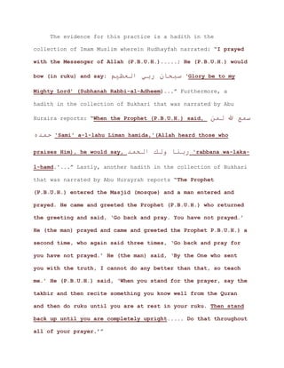 The evidence for this practice is a hadith in the
collection of Imam Muslim wherein Hudhayfah narrated: “I prayed
with the Messenger of Allah (P.B.U.H.).....; He (P.B.U.H.) would
bow (in ruku) and say: ‫العظيم‬ ‫ربي‬ ‫سبحان‬ ‘Glory be to my
.” Furthermore, aMighty Lord’ (Subhanah Rabbi-al-Adheem)..
hadith in the collection of Bukhari that was narrated by Abu
Huraira reports: “When the Prophet (P.B.U.H.) said, ‫لمن‬ ‫هللا‬ ‫سمع‬
‫حمده‬ 'Sami' a-l-lahu Liman hamida,'(Allah heard those who
praises Him), he would say, ‫الحمد‬ ‫ولك‬ ‫ربنا‬ 'rabbana wa-laka-
.” Lastly, another hadith in the collection of Bukharil-hamd.'..
that was narrated by Abu Hurayrah reports “The Prophet
(P.B.U.H.) entered the Masjid (mosque) and a man entered and
prayed. He came and greeted the Prophet (P.B.U.H.) who returned
the greeting and said, ‘Go back and pray. You have not prayed.’
He (the man) prayed and came and greeted the Prophet P.B.U.H.) a
second time, who again said three times, ‘Go back and pray for
you have not prayed.’ He (the man) said, ‘By the One who sent
you with the truth, I cannot do any better than that, so teach
me.’ He (P.B.U.H.) said, ‘When you stand for the prayer, say the
takbir and then recite something you know well from the Quran
and then do ruku until you are at rest in your ruku. Then stand
back up until you are completely upright..... Do that throughout
.’”all of your prayer
 