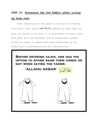 STEP 10: Pronounce the 3rd Takbir after rising
up from ruku
After completing the ruku phase of the Salat by standing
fully erect after saying ‫الحمد‬ ‫ولك‬ ‫ربنا‬ Rabbana wa lakal hamd (our
Lord, all praise is for you), it is permissible to either raise
both hands up to the shoulders (raf al-yadayn/raful yadayn)
during the takbir or simply leave them hanging down by the
thighs prior to proceeding with the sujud position.
 